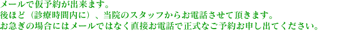 メールで仮予約が出来ます。後ほど（診療時間内に）、当院のスタッフからお電話させて頂きます。お急ぎの場合にはメールではなく直接お電話で正式なご予約お申し出てください。